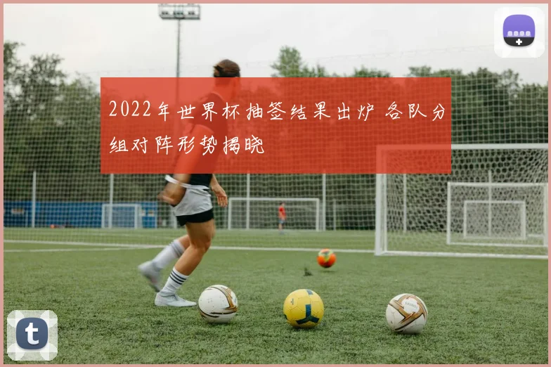 2022年世界杯抽签结果出炉 各队分组对阵形势揭晓