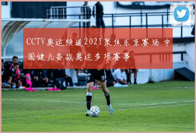 CCTV奥运频道2021聚焦东京赛场 中国健儿备战奥运多项赛事
