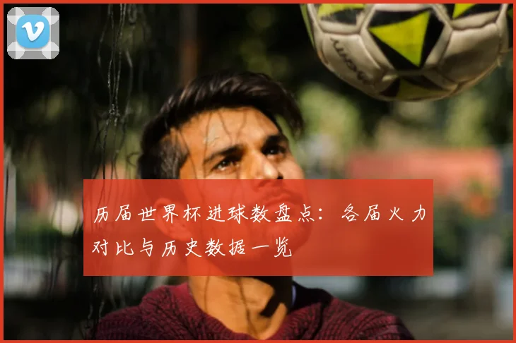 历届世界杯进球数盘点:各届火力对比与历史数据一览