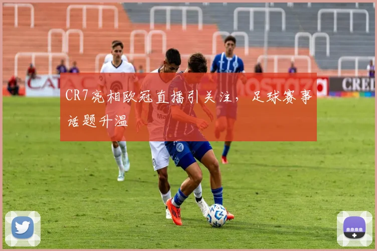 CR7亮相欧冠直播引关注,足球赛事话题升温
