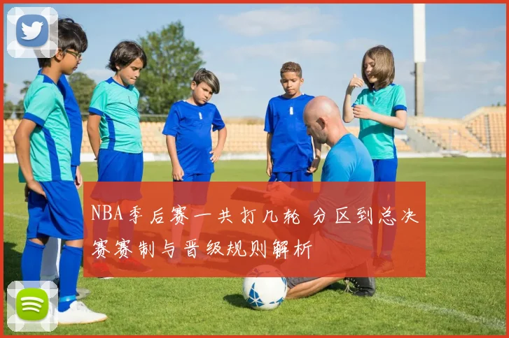 NBA季后赛一共打几轮 分区到总决赛赛制与晋级规则解析